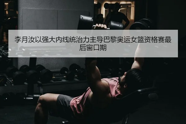 李月汝以强大内线统治力主导巴黎奥运女篮资格赛最后窗口期